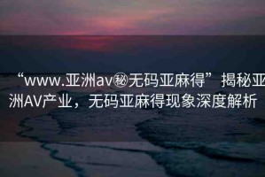 “www.亞洲av秘?zé)o碼亞麻得”揭秘亞洲AV產(chǎn)業(yè)，無(wú)碼亞麻得現(xiàn)象深度解析