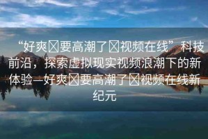 “好爽?要高潮了?視頻在線”科技前沿，探索虛擬現(xiàn)實(shí)視頻浪潮下的新體驗(yàn)—好爽?要高潮了?視頻在線新紀(jì)元