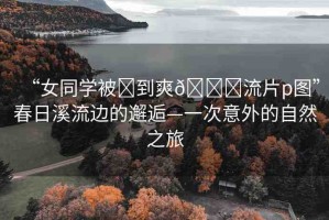 “女同學被?到爽??流片p圖”春日溪流邊的邂逅—一次意外的自然之旅