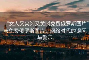 “女人又爽?又黃?免費(fèi)俄羅斯圖片”與免費(fèi)俄羅斯圖片，網(wǎng)絡(luò)時(shí)代的誤區(qū)與警示