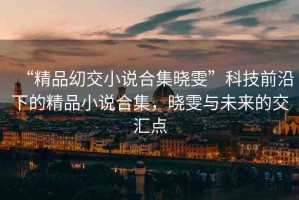 “精品?交小說合集曉雯”科技前沿下的精品小說合集，曉雯與未來的交匯點(diǎn)