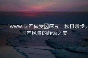 “www.國產(chǎn)做受?麻豆”秋日漫步，國產(chǎn)風(fēng)景的靜謐之美
