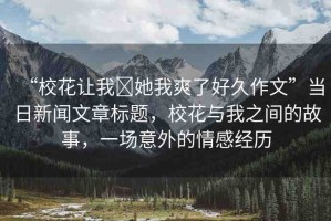 “?；ㄗ屛?她我爽了好久作文”當(dāng)日新聞文章標(biāo)題，?；ㄅc我之間的故事，一場意外的情感經(jīng)歷