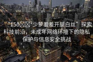 “15??少蘿羞羞開腿白絲”探索科技前沿，未成年網(wǎng)絡(luò)環(huán)境下的隱私保護(hù)與信息安全挑戰(zhàn)