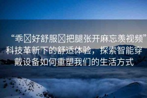 “乖?好舒服?把腿張開麻忘羨視頻”科技革新下的舒適體驗，探索智能穿戴設(shè)備如何重塑我們的生活方式