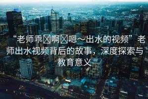 “老師乖?啊?嗯～出水的視頻”老師出水視頻背后的故事，深度探索與教育意義