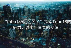 “tobu18??91”探索Tobu18的魅力，時尚與青春的交織
