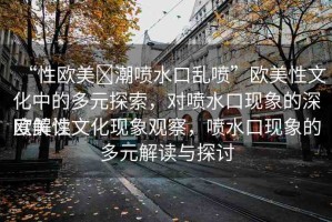 “性歐美?潮噴水口亂噴”歐美性文化中的多元探索，對噴水口現(xiàn)象的深度解讀
歐美性文化現(xiàn)象觀察，噴水口現(xiàn)象的多元解讀與探討