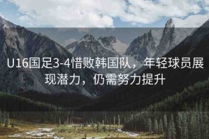 U16國(guó)足3-4惜敗韓國(guó)隊(duì)，年輕球員展現(xiàn)潛力，仍需努力提升