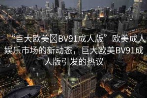 “巨大歐美?BV91成人版”歐美成人娛樂市場的新動態(tài)，巨大歐美BV91成人版引發(fā)的熱議