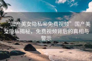 “囯產(chǎn)美女隱私秘免費(fèi)視頻”國(guó)產(chǎn)美女隱私揭秘，免費(fèi)視頻背后的真相與警示
