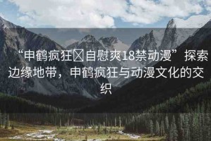 “申鶴瘋狂?自慰爽18禁動漫”探索邊緣地帶，申鶴瘋狂與動漫文化的交織