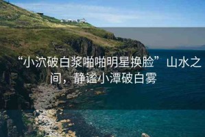 “小泬破白漿啪啪明星換臉”山水之間，靜謐小潭破白霧