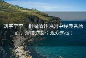 劉宇寧李一桐深情還原劇中經(jīng)典名場面，演技炸裂引觀眾熱議！