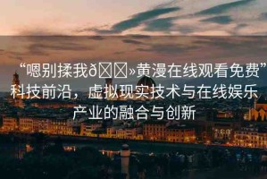 “嗯別揉我??黃漫在線觀看免費(fèi)”科技前沿，虛擬現(xiàn)實(shí)技術(shù)與在線娛樂(lè)產(chǎn)業(yè)的融合與創(chuàng)新