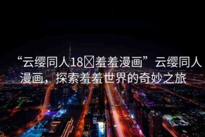 “云纓同人18?羞羞漫畫”云纓同人漫畫，探索羞羞世界的奇妙之旅