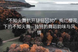 “不知火舞扒開腿狂?3D”絢爛櫻花下的不知火舞—獨(dú)特的舞蹈韻味與風(fēng)情