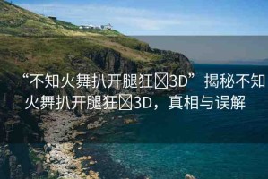 “不知火舞扒開(kāi)腿狂?3D”揭秘不知火舞扒開(kāi)腿狂?3D，真相與誤解