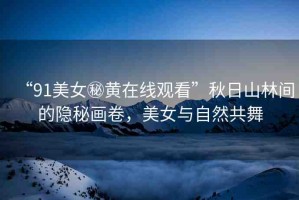 “91美女秘黃在線觀看”秋日山林間的隱秘畫卷，美女與自然共舞
