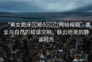 “美女跪床?被??網(wǎng)站視頻”美女與自然的和諧交響，臥云聽(tīng)泉的靜謐時(shí)光