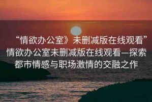 “情欲辦公室》未刪減版在線觀看”情欲辦公室未刪減版在線觀看—探索都市情感與職場激情的交融之作