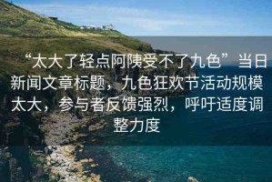 “太大了輕點(diǎn)阿?受不了九色”當(dāng)日新聞文章標(biāo)題，九色狂歡節(jié)活動(dòng)規(guī)模太大，參與者反饋強(qiáng)烈，呼吁適度調(diào)整力度