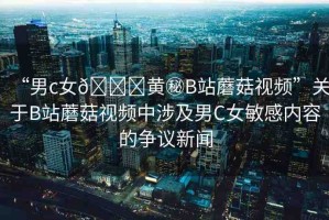 “男c女??黃秘B站蘑菇視頻”關(guān)于B站蘑菇視頻中涉及男C女敏感內(nèi)容的爭(zhēng)議新聞