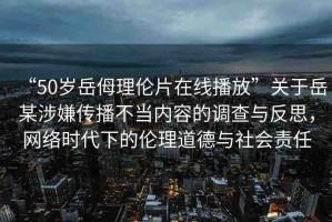 “50歲岳?理倫片在線播放”關(guān)于岳某涉嫌傳播不當內(nèi)容的調(diào)查與反思，網(wǎng)絡(luò)時代下的倫理道德與社會責任