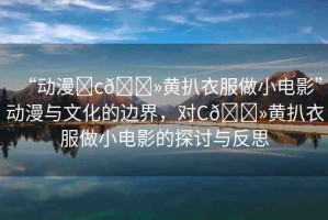 “動(dòng)漫?c??黃扒衣服做小電影”動(dòng)漫與文化的邊界，對C??黃扒衣服做小電影的探討與反思