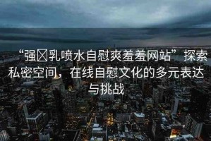 “強(qiáng)?乳噴水自慰爽羞羞網(wǎng)站”探索私密空間，在線自慰文化的多元表達(dá)與挑戰(zhàn)