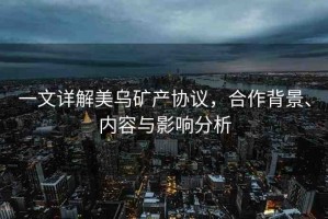 一文詳解美烏礦產(chǎn)協(xié)議，合作背景、內(nèi)容與影響分析