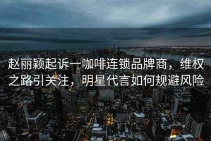 趙麗穎起訴一咖啡連鎖品牌商，維權(quán)之路引關(guān)注，明星代言如何規(guī)避風(fēng)險