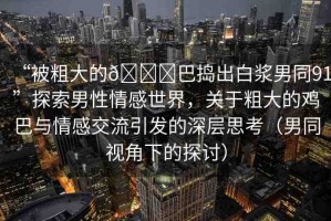 “被粗大的??巴搗出白漿男同91”探索男性情感世界，關(guān)于粗大的雞巴與情感交流引發(fā)的深層思考（男同視角下的探討）