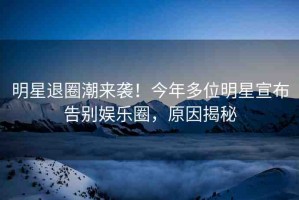 明星退圈潮來襲！今年多位明星宣布告別娛樂圈，原因揭秘