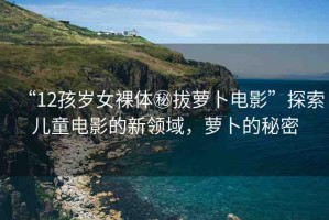 “12孩歲女裸體秘拔蘿卜電影”探索兒童電影的新領(lǐng)域，蘿卜的秘密
