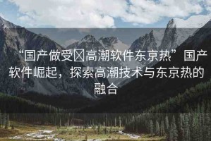 “國(guó)產(chǎn)做受?高潮軟件東京熱”國(guó)產(chǎn)軟件崛起，探索高潮技術(shù)與東京熱的融合