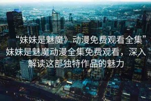 “妹妹是魅魔》動(dòng)漫免費(fèi)觀看全集”妹妹是魅魔動(dòng)漫全集免費(fèi)觀看，深入解讀這部獨(dú)特作品的魅力
