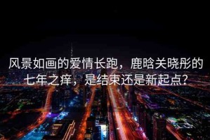 風(fēng)景如畫(huà)的愛(ài)情長(zhǎng)跑，鹿晗關(guān)曉彤的七年之癢，是結(jié)束還是新起點(diǎn)？