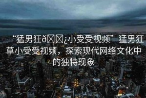 “猛男狂??小受受視頻”猛男狂草小受受視頻，探索現(xiàn)代網(wǎng)絡(luò)文化中的獨特現(xiàn)象
