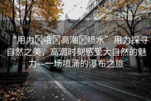 “用力?哦?高潮?噴水”用力探尋自然之美，高潮時(shí)刻感受大自然的魅力—一場噴涌的瀑布之旅