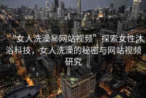 “女人洗澡秘網(wǎng)站視頻”探索女性沐浴科技，女人洗澡的秘密與網(wǎng)站視頻研究
