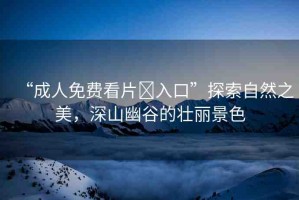 “成人免費(fèi)看片?入口”探索自然之美，深山幽谷的壯麗景色