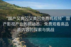 “國產(chǎn)又爽?又黃?免費(fèi)鳴視頻”國產(chǎn)影視產(chǎn)業(yè)的新動態(tài)，免費(fèi)觀看高品質(zhì)內(nèi)容的探索與挑戰(zhàn)