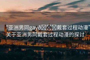 “亞洲男同gay??戴套過程動(dòng)漫”關(guān)于亞洲男同戴套過程動(dòng)漫的探討