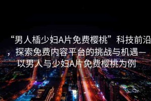 “男人?少婦A片免費(fèi)櫻桃”科技前沿，探索免費(fèi)內(nèi)容平臺的挑戰(zhàn)與機(jī)遇—以男人與少婦A片免費(fèi)櫻桃為例