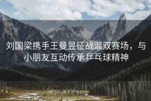 劉國(guó)梁攜手王曼昱征戰(zhàn)混雙賽場(chǎng)，與小朋友互動(dòng)傳承乒乓球精神