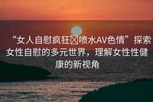 “女人自慰瘋狂?噴水AV色情”探索女性自慰的多元世界，理解女性性健康的新視角