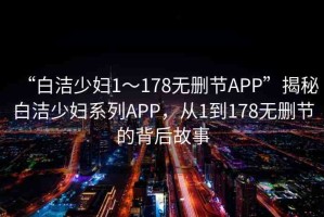 “白潔少婦1～178無刪節(jié)APP”揭秘白潔少婦系列APP，從1到178無刪節(jié)的背后故事