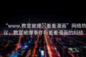 “www.教室被爆?羞羞漫畫”網絡熱議，教室被爆事件與羞羞漫畫的糾結
