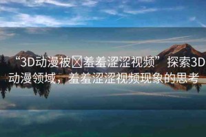“3D動漫被?羞羞澀澀視頻”探索3D動漫領域，羞羞澀澀視頻現象的思考